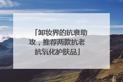 卸妆界的抗衰助攻，推荐两款抗老抗氧化护肤品