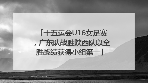 十五运会U16女足赛,广东队战胜陕西队以全胜战绩获得小组第一