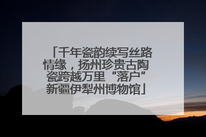 千年瓷韵续写丝路情缘，扬州珍贵古陶瓷跨越万里“落户”新疆伊犁州博物馆