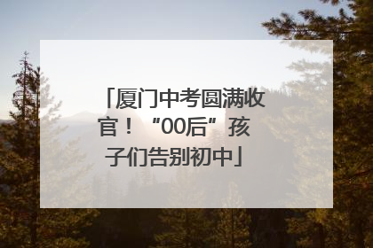 厦门中考圆满收官！“00后”孩子们告别初中