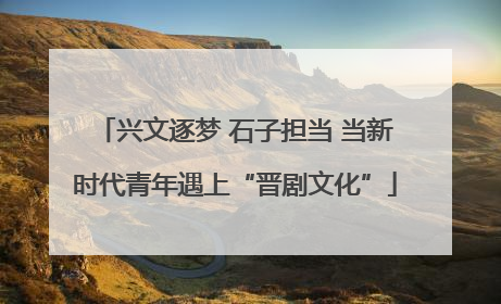 兴文逐梦 石子担当 当新时代青年遇上“晋剧文化”