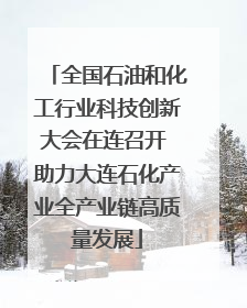 全国石油和化工行业科技创新大会在连召开 助力大连石化产业全产业链高质量发展