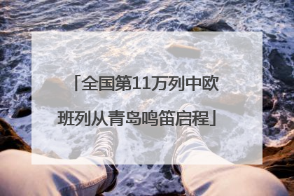 全国第11万列中欧班列从青岛鸣笛启程