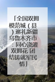 全国双拥模范城（县）巡礼新疆乌鲁木齐市：同心浇灌双拥花 团结铸就军民情