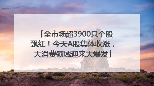 全市场超3900只个股飘红！今天A股集体收涨，大消费领域迎来大爆发