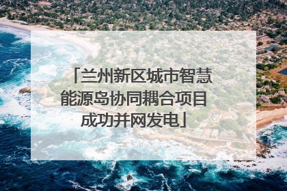 兰州新区城市智慧能源岛协同耦合项目成功并网发电