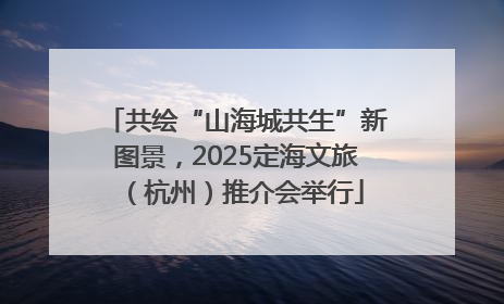 共绘“山海城共生”新图景，2025定海文旅（杭州）推介会举行