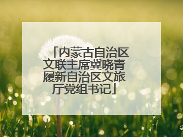 内蒙古自治区文联主席冀晓青履新自治区文旅厅党组书记