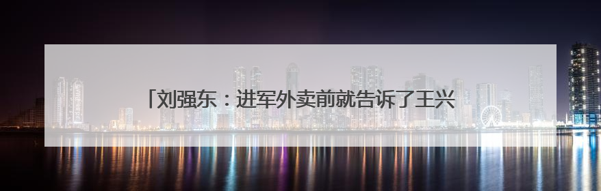 刘强东：进军外卖前就告诉了王兴，想邀他面对面喝酒交流，京东未来会打造一种与美团不同的商业模式