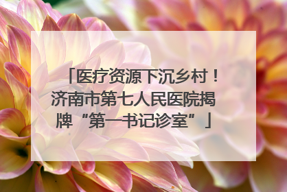 医疗资源下沉乡村！济南市第七人民医院揭牌“第一书记诊室”