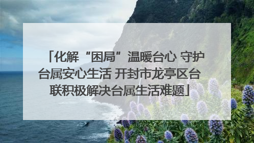 化解“困局”温暖台心 守护台属安心生活 开封市龙亭区台联积极解决台属生活难题