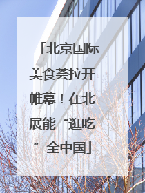 北京国际美食荟拉开帷幕！在北展能“逛吃”全中国