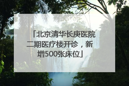北京清华长庚医院二期医疗楼开诊，新增500张床位