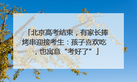 北京高考结束，有家长捧烤串迎接考生：孩子喜欢吃，也寓意“考好了”
