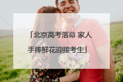 北京高考落幕 家人手捧鲜花迎接考生