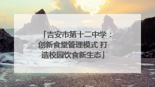 吉安市第十二中学：创新食堂管理模式 打造校园饮食新生态