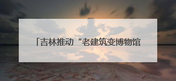 吉林推动“老建筑变博物馆” 解锁文旅“新密码”