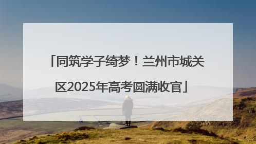 同筑学子绮梦！兰州市城关区2025年高考圆满收官