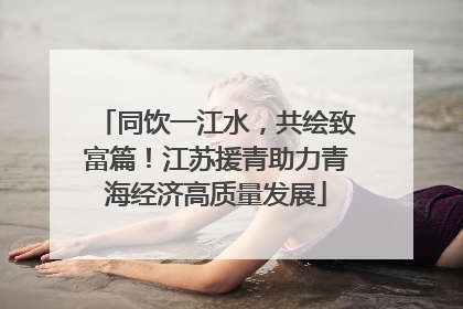 同饮一江水，共绘致富篇！江苏援青助力青海经济高质量发展