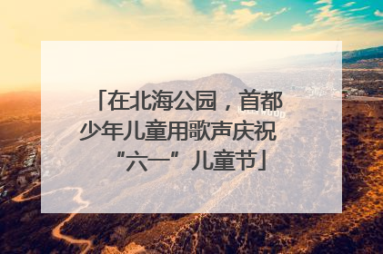 在北海公园，首都少年儿童用歌声庆祝“六一”儿童节