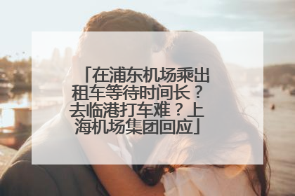 在浦东机场乘出租车等待时间长？去临港打车难？上海机场集团回应