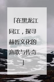 在黑龙江同江，探寻赫哲文化的渔歌与传奇
