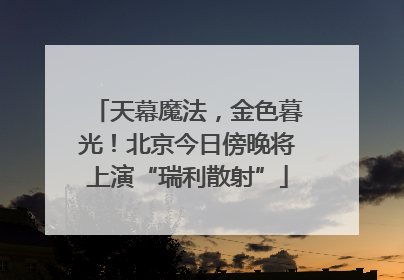 天幕魔法，金色暮光！北京今日傍晚将上演“瑞利散射”