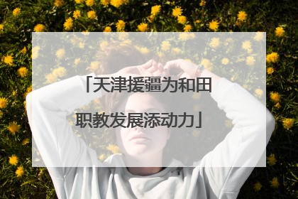 天津援疆为和田职教发展添动力