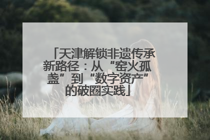 天津解锁非遗传承新路径：从“窑火孤盏”到“数字资产”的破圈实践