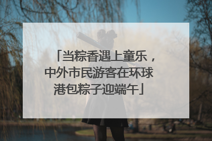 当粽香遇上童乐，中外市民游客在环球港包粽子迎端午