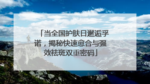 当全国护肤日邂逅孚诺，揭秘快速愈合与强效祛斑双重密码