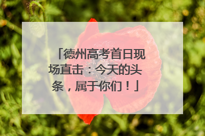 德州高考首日现场直击：今天的头条，属于你们！