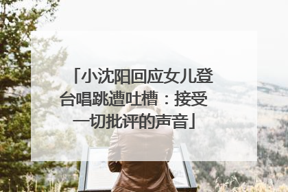 小沈阳回应女儿登台唱跳遭吐槽：接受一切批评的声音