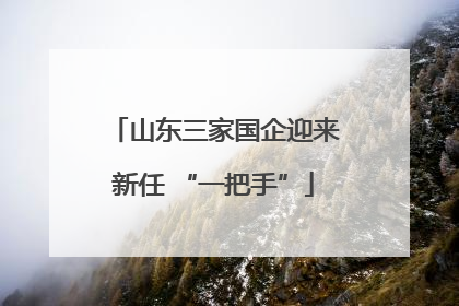 山东三家国企迎来新任 “一把手”