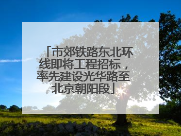 市郊铁路东北环线即将工程招标，率先建设光华路至北京朝阳段