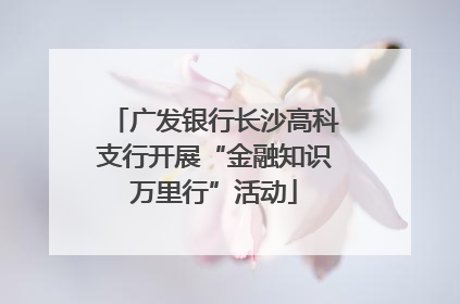 广发银行长沙高科支行开展“金融知识万里行”活动