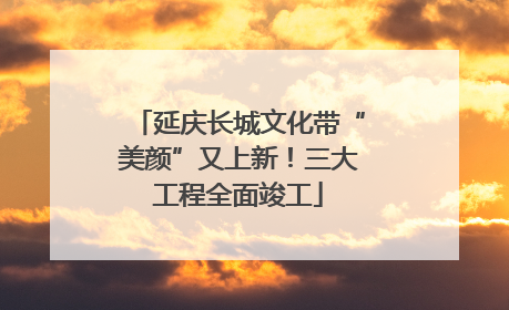 延庆长城文化带“美颜”又上新！三大工程全面竣工