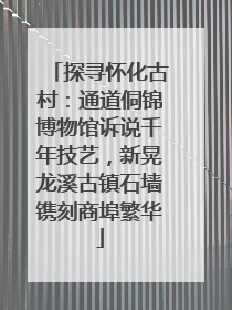 探寻怀化古村：通道侗锦博物馆诉说千年技艺，新晃龙溪古镇石墙镌刻商埠繁华