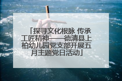 探寻文化根脉 传承工匠精神——德清县上柏幼儿园党支部开展五月主题党日活动
