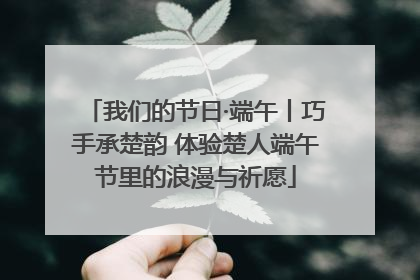 我们的节日·端午丨巧手承楚韵 体验楚人端午节里的浪漫与祈愿