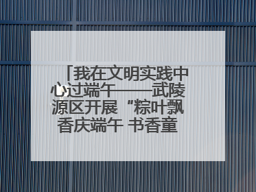 我在文明实践中心过端午——武陵源区开展“粽叶飘香庆端午 书香童趣迎六一”活动