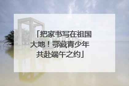 把家书写在祖国大地！鄂藏青少年共赴端午之约