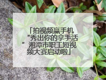 拍视频赢手机 “秀出你的拿手活”湘潭市职工短视频大赛启动啦