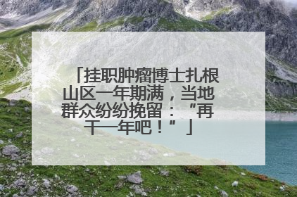 挂职肿瘤博士扎根山区一年期满，当地群众纷纷挽留：“再干一年吧！”