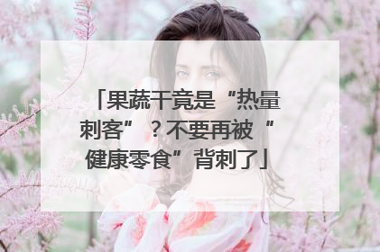 果蔬干竟是“热量刺客”？不要再被“健康零食”背刺了
