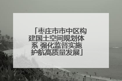 枣庄市市中区构建国土空间规划体系 强化监督实施护航高质量发展