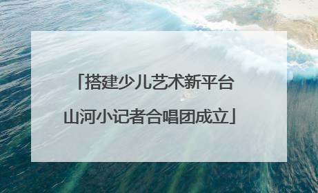 搭建少儿艺术新平台 山河小记者合唱团成立
