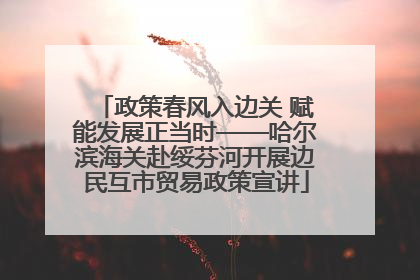 政策春风入边关 赋能发展正当时——哈尔滨海关赴绥芬河开展边民互市贸易政策宣讲