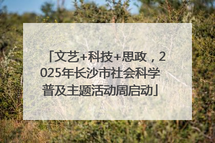 文艺+科技+思政，2025年长沙市社会科学普及主题活动周启动