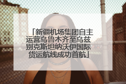 新疆机场集团自主运营乌鲁木齐至乌兹别克斯坦纳沃伊国际货运航线成功首航